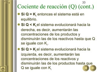 33
Cociente de reacción (Q) (cont.)
Si Q = Kc entonces el sistema está en
equilibrio.
Si Q < Kc el sistema evolucionará hacia la
derecha, es decir, aumentarán las
concentraciones de los productos y
disminuirán las de los reactivos hasta que Q
se iguale con Kc.
Si Q > Kc el sistema evolucionará hacia la
izquierda, es decir, aumentarán las
concentraciones de los reactivos y
disminuirán las de los productos hasta que
Q se iguale con Kc
 