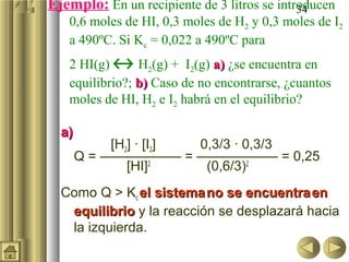 34Ejemplo: En un recipiente de 3 litros se introducen
0,6 moles de HI, 0,3 moles de H2 y 0,3 moles de I2
a 490ºC. Si Kc = 0,022 a 490ºC para
2 HI(g) ↔ H2(g) + I2(g) a)a) ¿se encuentra en
equilibrio?; b)b) Caso de no encontrarse, ¿cuantos
moles de HI, H2 e I2 habrá en el equilibrio?
a)a)
[H2] · [I2] 0,3/3 · 0,3/3
Q = —————— = —————— = 0,25
[HI]2
(0,6/3)2
Como Q > Kc el sistemael sistemano se encuentrano se encuentra enen
equilibrioequilibrio y la reacción se desplazará hacia
la izquierda.
 