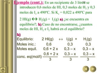 35Ejemplo (cont.): En un recipiente de 3 litros se
introducen 0,6 moles de HI, 0,3 moles de H2 y 0,3
moles de I2 a 490ºC. Si Kc = 0,022 a 490ºC para
2 HI(g) ↔ H2(g) + I2(g) a)a) ¿se encuentra en
equilibrio?; b)b) Caso de no encontrarse, ¿cuantos
moles de HI, H2 e I2 habrá en el equilibrio?
b)b)
Equilibrio: 2 HI(g) ↔ I2(g) + H2(g)
Moles inic.: 0,6 0,3 0,3
Moles equil. 0,6 + 2 x 0,3 – x 0,3 – x
0,6 + 2 x 0,3 – x 0,3 – x
conc. eq(mol/l) ———— ———— ————
3 3 3
 