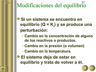 37
Modificaciones del equilibrio
Si un sistema se encuentra en
equilibrio (Q = Kc) y se produce una
perturbación:
– Cambio en la concentración de alguno
de los reactivos o productos.
– Cambio en la presión (o volumen)
– Cambio en la temperatura.
El sistema deja de estar en
equilibrio y trata de volver a él.
 