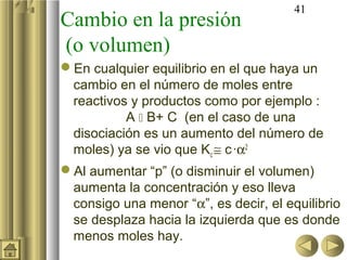 41
Cambio en la presión
(o volumen)
En cualquier equilibrio en el que haya un
cambio en el número de moles entre
reactivos y productos como por ejemplo :
A  B+ C (en el caso de una
disociación es un aumento del número de
moles) ya se vio que Kc ≅ c·α2
Al aumentar “p” (o disminuir el volumen)
aumenta la concentración y eso lleva
consigo una menor “α”, es decir, el equilibrio
se desplaza hacia la izquierda que es donde
menos moles hay.
 