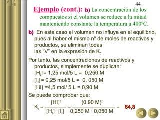 44
Ejemplo (cont.): b)b) La concentración de los
compuestos si el volumen se reduce a la mitad
manteniendo constante la temperatura a 400ºC.
b)b) En este caso el volumen no influye en el equilibrio,
pues al haber el mismo nº de moles de reactivos y
productos, se eliminan todas
las “V” en la expresión de KC.
Por tanto, las concentraciones de reactivos y
productos, simplemente se duplican:
[H2]= 1,25 mol/5 L = 0,250 M
[I2]= 0,25 mol/5 L = 0, 050 M
[HI] =4,5 mol/ 5 L = 0,90 M
Se puede comprobar que:
[HI]2
(0,90 M)2
Kc = ———— = ———————— = 64,864,8
[H2]· [I2] 0,250 M · 0,050 M
 