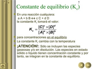 7
Constante de equilibrio (Kc)
En una reacción cualquiera:
a A + b B ↔ c C + d D
la constante Kc tomará el valor:
para concentraciones en el equilibrio
La constante Kc cambia con la temperatura
¡ATENCIÓN!: Sólo se incluyen las especies
gaseosas y/o en disolución. Las especies en estado
sólido o líquido tienen concentración constante y por
tanto, se integran en la constante de equilibrio.
[ ] [ ]
[ ] [ ]
c d
c a b
C D
K
A B
×
=
×
 