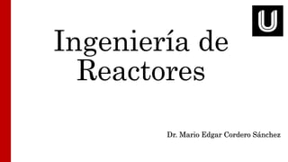 Ingeniería de
Reactores
Dr. Mario Edgar Cordero Sánchez
 