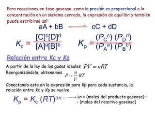 Para reacciones en fase gaseoso, como la presión es proporcional a la
concentración en un sistema cerrado, la expresión de equilibrio también
puede escribirse así:
Kp =
(PC
c) (PD
d)
(PA
a) (PB
b)
aA + bB cC + dD
Kc =
[C]c[D]d
[A]a[B]b
Relación entre Kc y Kp
A partir de la ley de los gases ideales
Reorganizándola, obtenemos
Conectando esto en la expresión para Kp para cada sustancia, la
relación entre Kc y Kp se vuelve
Kp = Kc (RT)n n = (moles del producto gaseoso) –
- (moles del reactivo gaseoso)
RT
V
n
P 
nRT
PV 
 