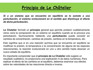Principio de Le Châtelier
Si a un sistema que se encuentra en equilibrio se lo somete a una
perturbación, el sistema evolucionará en el sentido que disminuya el efecto
de dicha perturbación.
Le Chatelier formuló un principio general que permite predecir cualitativamente
cómo varía la composición de un sistema en equilibrio cuando se le provoca una
perturbación. Químicamente hablando una perturbación puede consistir en
cambios de concentración, cambios de presión, cambios en la temperatura, etc.
Esto significa que si en una reacción química que se encuentra en equilibrio se
modifican la presión, la temperatura o la concentración de alguna de las especies
reaccionantes, la reacción evolucionará en uno u otro sentido hasta alcanzar un
nuevo estado de equilibrio.
Es importante comprender que el principio de Le Chatelier sólo sugiere un
resultado cualitativo; no proporciona una explicación ni da datos numéricos. Para
explicar el efecto de los cambios en el equilibrio, debemos examinar sus efectos
sobre las velocidades de las reacciones directa e inversa.
 