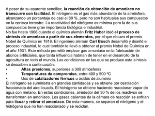 A pesar de su aparente sencillez, la reacción de obtención de amoniaco no
transcurre con facilidad. El nitrógeno es el gas más abundante de la atmósfera,
alcanzando un porcentaje de casi el 80 %, pero no son habituales sus compuestos
en la corteza terrestre. La reactividad del nitrógeno es mínima pero la de sus
compuestos tiene gran importancia biológica e industrial.
No fue hasta 1908 cuando el químico alemán Fritz Haber ideó el proceso de
síntesis de amoniaco a partir de sus elementos, por el que obtuvo el premio
Nobel de Química en 1918. El ingeniero alemán Carl Bosch desarrolló y diseñó el
proceso industrial, lo cual también le llevó a obtener el premio Nobel de Química en
el año 1931. Este método permitió emplear gas amoniaco en la fabricación de
abonos artificiales, que tanta influencia habrían de tener en el desarrollo de la
agricultura en todo el mundo. Las condiciones en las que se produce esta síntesis
se describen a continuación:
• Altas presiones, superiores a 300 atmósferas
• Temperaturas de compromiso, entre 400 y 500 ºC
• Uso de catalizadores férricos u óxidos de aluminio
El nitrógeno se suministra en grandes cantidades y se obtiene por destilación
fraccionada del aire licuado. El hidrógeno se obtiene haciendo reaccionar vapor de
agua con metano. En estas condiciones, alrededor del 30 % de los reactivos se
transforman en amoniaco. Los gases calientes de la cámara de reacción se enfrían
para licuar y retirar el amoniaco. De esta manera, se separan el nitrógeno y el
hidrógeno que no han reaccionado y se reciclan.
 