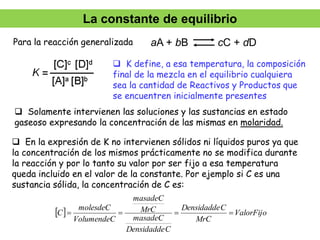 aA + bB cC + dD
 K define, a esa temperatura, la composición
final de la mezcla en el equilibrio cualquiera
sea la cantidad de Reactivos y Productos que
se encuentren inicialmente presentes
 En la expresión de K no intervienen sólidos ni líquidos puros ya que
la concentración de los mismos prácticamente no se modifica durante
la reacción y por lo tanto su valor por ser fijo a esa temperatura
queda incluido en el valor de la constante. Por ejemplo si C es una
sustancia sólida, la concentración de C es:
  ValorFijo
MrC
C
Densidadde
C
Densidadde
masadeC
MrC
masadeC
VolumendeC
molesdeC
C 



 Solamente intervienen las soluciones y las sustancias en estado
gaseoso expresando la concentración de las mismas en molaridad.
Para la reacción generalizada
La constante de equilibrio
 