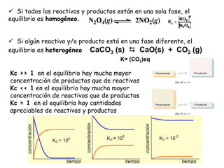 Kc >> 1 en el equilibrio hay mucha mayor
concentración de productos que de reactivos
Kc << 1 en el equilibrio hay mucha mayor
concentración de reactivos que de productos
Kc = 1 en el equilibrio hay cantidades
apreciables de reactivos y productos
 Si todos los reactivos y productos están en una sola fase, el
equilibrio es homogéneo.
 Si algún reactivo y/o producto está en una fase diferente, el
equilibrio es heterogéneo CaCO3 (s)  CaO(s) + CO2 (g)
K= (CO2)eq
 