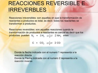 REACCIONES REVERSIBLE E
IRREVERBLES
Reacciones irreversibles: son aquellas en que la transformación de
reactantes a productos es total, es decir, todos los reactantes se
transforman a productos.
Reacciones reversibles: son aquellas reacciones cuando la
transformación de productos a reactantes es parcial es decir que los
productos pueden volver a transformarse a reactantes
Donde la flecha indicada con el numero 1 representa a la
reacción directa
Donde la Flecha indicada con el numero 2 representa a la
reacción inversa
 