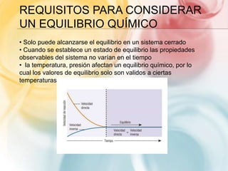 REQUISITOS PARA CONSIDERAR
UN EQUILIBRIO QUÍMICO
• Solo puede alcanzarse el equilibrio en un sistema cerrado
• Cuando se establece un estado de equilibrio las propiedades
observables del sistema no varían en el tiempo
• la temperatura, presión afectan un equilibrio químico, por lo
cual los valores de equilibrio solo son validos a ciertas
temperaturas.
 