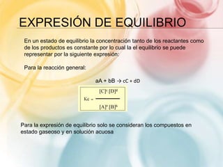 EXPRESIÓN DE EQUILIBRIO
En un estado de equilibrio la concentración tanto de los reactantes como
de los productos es constante por lo cual la el equilibrio se puede
representar por la siguiente expresión:
Para la reacción general:
aA + bB → cC + dD
Para la expresión de equilibrio solo se consideran los compuestos en
estado gaseoso y en solución acuosa
 