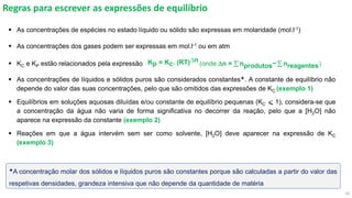 10
Regras para escrever as expressões de equilíbrio
▪ As concentrações de espécies no estado líquido ou sólido são expressas em molaridade (mol.l-1)
▪ As concentrações dos gases podem ser expressas em mol.l-1 ou em atm
▪ KC e KP estão relacionados pela expressão (onde Dn = σ nprodutos− σ nreagentes)
▪ As concentrações de líquidos e sólidos puros são considerados constantes. A constante de equilíbrio não
depende do valor das suas concentrações, pelo que são omitidos das expressões de KC (exemplo 1)
▪ Equilíbrios em soluções aquosas diluídas e/ou constante de equilíbrio pequenas (KC ⩽ 1), considera-se que
a concentração da água não varia de forma significativa no decorrer da reação, pelo que a [H2O] não
aparece na expressão da constante (exemplo 2)
▪ Reações em que a água intervém sem ser como solvente, [H2O] deve aparecer na expressão de KC
(exemplo 3)
Kp = Kc. (RT)Dn
A concentração molar dos sólidos e líquidos puros são constantes porque são calculadas a partir do valor das
respetivas densidades, grandeza intensiva que não depende da quantidade de matéria
 