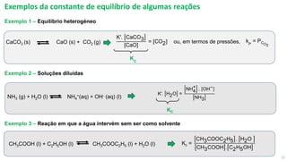 11
Exemplos da constante de equilíbrio de algumas reações
CH3COOH (l) + C2H5OH (l) CH3COOC2H5 (l) + H2O (l)
Exemplo 3 – Reação em que a água intervém sem ser como solvente
NH3 (g) + H2O (l) NH4
+(aq) + OH- (aq) (l)
K′. H2O =
NH4
+ . OH−
NH3
KC
CaCO3 (s) CaO (s) + CO2 (g)
K′. CaCO3
[CaO]
= [CO2] kP
= PCO2
ou, em termos de pressões,
KC
Exemplo 2 – Soluções diluídas
Exemplo 1 – Equilíbrio heterogéneo
Kc =
CH3COOC2H5 . H2O
CH3COOH . C2H5OH
 