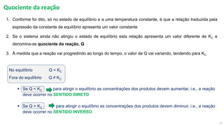 12
Quociente da reação
1. Conforme foi dito, só no estado de equilíbrio e a uma temperatura constante, é que a relação traduzida pela
expressão da constante de equilíbrio apresenta um valor constante
2. Se o sistema ainda não atingiu o estado de equilíbrio esta relação apresenta um valor diferente de KC e
denomina-se quociente da reação, Q
3. À medida que a reação vai progredindo ao longo do tempo, o valor de Q vai variando, tendendo para KC
No equilíbrio Q = KC
Fora do equilíbrio Q ≠ KC
▪ Se Q < KC para atingir o equilíbrio as concentrações dos produtos devem aumentar, i.e., a reação
deve ocorrer no SENTIDO DIRETO
▪ Se Q > KC para atingir o equilíbrio as concentrações dos produtos devem diminuir, i.e., a reação
deve ocorrer no SENTIDO INVERSO
 