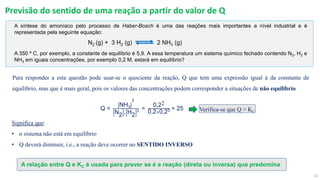 13
Previsão do sentido de uma reação a partir do valor de Q
A síntese do amoníaco pelo processo de Haber-Bosch é uma das reações mais importantes a nível industrial e é
representada pela seguinte equação:
N2 (g) + 3 H2 (g) 2 NH3 (g)
A 350 º C, por exemplo, a constante de equilíbrio é 5,9. A essa temperatura um sistema químico fechado contendo N2, H2 e
NH3 em iguais concentrações, por exemplo 0,2 M, estará em equilíbrio?
Q =
NH3
2
N2 . H2
3 =
0,22
0,2×0,23 = 25
Para responder a esta questão pode usar-se o quociente da reação, Q que tem uma expressão igual à da constante de
equilíbrio, mas que é mais geral, pois os valores das concentrações podem corresponder a situações de não equilíbrio
Significa que:
• o sistema não está em equilíbrio
• Q deverá diminuir, i.e., a reação deve ocorrer no SENTIDO INVERSO
A relação entre Q e KC é usada para prever se é a reação (direta ou inversa) que predomina
Verifica-se que Q > KC
 