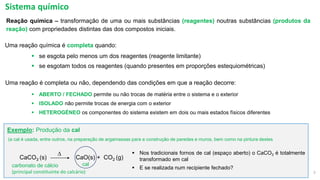 2
Reação química – transformação de uma ou mais substâncias (reagentes) noutras substâncias (produtos da
reação) com propriedades distintas das dos compostos iniciais.
▪ se esgota pelo menos um dos reagentes (reagente limitante)
▪ se esgotam todos os reagentes (quando presentes em proporções estequiométricas)
Uma reação é completa ou não, dependendo das condições em que a reação decorre:
▪ ABERTO / FECHADO permite ou não trocas de matéria entre o sistema e o exterior
▪ ISOLADO não permite trocas de energia com o exterior
▪ HETEROGÉNEO os componentes do sistema existem em dois ou mais estados físicos diferentes
Sistema químico
▪ Nos tradicionais fornos de cal (espaço aberto) o CaCO3 é totalmente
transformado em cal
▪ E se realizada num recipiente fechado?
CaCO3 (s) CaO(s) + CO2 (g)
D
carbonato de cálcio
(principal constituinte do calcário)
cal
(a cal é usada, entre outros, na preparação de argamassas para a construção de paredes e muros, bem como na pintura destes
Exemplo: Produção da cal
Uma reação química é completa quando:
 