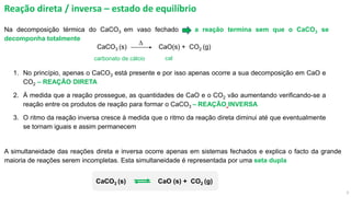 3
Reação direta / inversa – estado de equilíbrio
Na decomposição térmica do CaCO3 em vaso fechado a reação termina sem que o CaCO3 se
decomponha totalmente
1. No princípio, apenas o CaCO3 está presente e por isso apenas ocorre a sua decomposição em CaO e
CO2 – REAÇÃO DIRETA
2. À medida que a reação prossegue, as quantidades de CaO e o CO2 vão aumentando verificando-se a
reação entre os produtos de reação para formar o CaCO3 – REAÇÃO INVERSA
3. O ritmo da reação inversa cresce à medida que o ritmo da reação direta diminui até que eventualmente
se tornam iguais e assim permanecem
CaCO3 (s) CaO(s) + CO2 (g)
D
carbonato de cálcio cal
A simultaneidade das reações direta e inversa ocorre apenas em sistemas fechados e explica o facto da grande
maioria de reações serem incompletas. Esta simultaneidade é representada por uma seta dupla
CaCO3 (s) CaO (s) + CO2 (g)
 