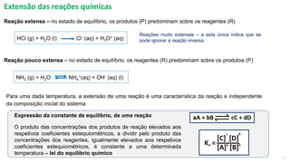 5
Extensão das reações químicas
Reação pouco extensa – no estado de equilíbrio, os reagentes (R) predominam sobre os produtos (P)
Reações muito extensas – a seta única indica que se
pode ignorar a reação inversa
HCl (g) + H2O (l) Cl- (aq) + H3O+ (aq)
NH3 (g) + H2O NH4
+(aq) + OH- (aq) (l)
Reação extensa – no estado de equilíbrio, os produtos (P) predominam sobre os reagentes (R)
Expressão da constante de equilíbrio, de uma reação
O produto das concentrações dos produtos de reação elevados aos
respetivos coeficientes estequiométricos, a dividir pelo produto das
concentrações dos reagentes, igualmente elevados aos respetivos
coeficientes estequiométricos, é constante a uma determinada
temperatura – lei do equilíbrio químico
Para uma dada temperatura, a extensão de uma reação é uma característica da reação e independente
da composição inicial do sistema
 