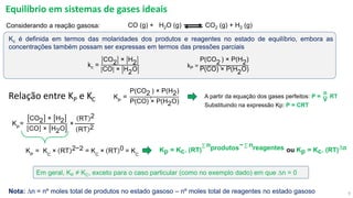 9
Equilíbrio em sistemas de gases ideais
Kp = Kc. (RT)
σ nprodutos− σ nreagentes ou Kp = Kc. (RT)Dn
A partir da equação dos gases perfeitos: P =
n
V
RT
Substituindo na expressão Kp: P = CRT
CO (g) + H2O (g) CO2 (g) + H2 (g)
Considerando a reação gasosa:
kP =
P(CO2)
) × P(H2)
P(CO) × P(H2O)
KP
=
CO2 × H2
CO × H2O
×
RT 2
RT 2
KP
= KC
× RT 2−2 = KC
× RT 0 = KC
Relação entre KP e KC
kc =
CO2 × H2
CO × H2O
Kc é definida em termos das molaridades dos produtos e reagentes no estado de equilíbrio, embora as
concentrações também possam ser expressas em termos das pressões parciais
Em geral, KP ≠ KC, exceto para o caso particular (como no exemplo dado) em que Dn = 0
KP
=
P(CO2)
) × P(H2)
P(CO) × P(H2O)
Nota: Dn = nº moles total de produtos no estado gasoso – nº moles total de reagentes no estado gasoso
 