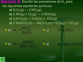30/01/15 10
Ejercicio A:Ejercicio A: Escribir las expresiones de KEscribir las expresiones de KCC parapara
los siguientes equilibrios químicos:los siguientes equilibrios químicos:
a)a) NN22OO44(g)(g) ↔↔ 22 NONO22(g);(g);
b)b) 2 NO(g) + Cl2 NO(g) + Cl22(g)(g) ↔↔ 2 NOCl(g);2 NOCl(g);
c)c) CaCOCaCO33(s)(s) ↔↔ CaO(s) + COCaO(s) + CO22(g);(g);
d)d) 2 NaHCO2 NaHCO33(s)(s) ↔↔ NaNa22COCO33(s) + H(s) + H22O(g) + COO(g) + CO22(g).(g).
 a)a)
 b)b)
 c)c)
 d)d)
=
2
2
2 4
[ ]
[ ]
c
NO
K
N O
=
×
2
2
2
[ ]
[ ] [ ]
c
NOCl
K
NO Cl
= 2[ ]cK CO
= ×2 2[ ] [ ]cK CO H O
 