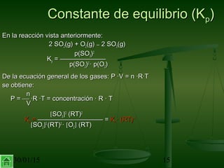 30/01/15 15
Constante de equilibrio (KConstante de equilibrio (Kpp))
En la reacción vista anteriormente:En la reacción vista anteriormente:
2 SO2 SO22(g) + O(g) + O22(g)(g) ↔↔ 2 SO2 SO33(g)(g)
p(SOp(SO33))22
KKpp = ———————= ———————
p(SOp(SO22))22
· p(O· p(O22))
De la ecuación general de los gases: P ·V = n ·R·TDe la ecuación general de los gases: P ·V = n ·R·T
se obtiene:se obtiene:
nn
P =P =  ·R ·T = concentración · R · T·R ·T = concentración · R · T
VV
[[SOSO33]]22
(RT)(RT)22
KKpp == —————————— =—————————— = KKcc · (RT)· (RT)–1–1
[[SOSO22]]22
(RT)(RT)22
·· [[OO22]] (RT)(RT)
 