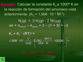 30/01/15 17
Ejemplo:Ejemplo: Calcular la constante KCalcular la constante Kpp a 1000º K ena 1000º K en
la reacción de formación del amoniaco vistala reacción de formación del amoniaco vista
anteriormente. (Kanteriormente. (KCC = 1,996 ·10= 1,996 ·10–2–2
MM–2–2
))
NN22(g) + 3 H(g) + 3 H22(g)(g) ↔↔ 2 NH2 NH33(g)(g)
∆∆n = nn = nproductosproductos – n– nreactivosreactivos = 2 – (1 + 3) = –2= 2 – (1 + 3) = –2
KKPP = K= Kcc · (RT)· (RT)∆∆nn
==
LL22
atm·Latm·L –2–2
1,996 ·101,996 ·10–2–2
—— · 0,082 ——— ·1000K—— · 0,082 ——— ·1000K ==
molmol22
mol · Kmol · K
KKpp = 2,97 · 10= 2,97 · 10–6–6
atmatm–2–2
 