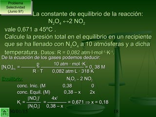 30/01/15 18
De la ecuación de los gases podemos deducir:De la ecuación de los gases podemos deducir:
pp 10 atm · mol ·K10 atm · mol ·K
[N[N22OO44]]inic.inic. = ——— = ————————— = 0, 38 M= ——— = ————————— = 0, 38 M
R · TR · T 0,082 atm·L · 318 K0,082 atm·L · 318 K
Equilibrio:Equilibrio: NN22OO44 ↔↔ 2 NO2 NO22
conc. Inic. (M 0,38conc. Inic. (M 0,38 00
conc. Equil. (M)conc. Equil. (M) 0,38 – x 2x0,38 – x 2x
[[NONO22]]22
4x4x22
KKcc = ——— = ———— = 0,671= ——— = ———— = 0,671 ⇒⇒ x = 0,18x = 0,18
[[NN22OO44]] 0,38 – x0,38 – x
Problema
Selectividad
(Junio 97)
Problema
Selectividad
(Junio 97)
La constante de equilibrio de la reacción:La constante de equilibrio de la reacción:
NN22OO44 ↔↔2 NO2 NO22
vale 0,671 a 45ºC .vale 0,671 a 45ºC .
Calcule la presión total en el equilibrio en un recipienteCalcule la presión total en el equilibrio en un recipiente
que se ha llenado con Nque se ha llenado con N22OO44 a 10 atmósferas y a dichaa 10 atmósferas y a dicha
temperatura.temperatura. Datos: R = 0,082 atm·l·molDatos: R = 0,082 atm·l·mol-1-1
·K·K-1-1
..
 