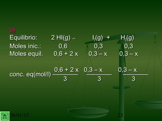 30/01/15 23
b)b)
Equilibrio: 2 HI(g)Equilibrio: 2 HI(g) ↔↔ II22(g) + H(g) + H22(g)(g)
Moles inic.: 0,6Moles inic.: 0,6 0,30,3 0,30,3
Moles equil. 0,6 + 2 x 0,3 – x 0,3 – xMoles equil. 0,6 + 2 x 0,3 – x 0,3 – x
0,6 + 2 x 0,3 – x 0,3 – x0,6 + 2 x 0,3 – x 0,3 – x
conc. eq(mol/l) ———— ————conc. eq(mol/l) ———— ———— ————————
33 33 33
 