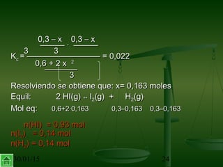 30/01/15 24
0,3 – x 0,3 – x0,3 – x 0,3 – x
——— · —————— · ———
33 33
KKcc = ————————— = 0,022= ————————— = 0,022
0,6 + 2 x0,6 + 2 x 22
————————
33
Resolviendo se obtiene que: x= 0,163 molesResolviendo se obtiene que: x= 0,163 moles
Equil: 2 HI(g)Equil: 2 HI(g) ↔↔ II22(g) + H(g) + H22(g)(g)
Mol eq:Mol eq: 0,6+2·0,1630,6+2·0,163 0,3–0,163 0,3–0,1630,3–0,163 0,3–0,163
n(HI) = 0,93 moln(HI) = 0,93 mol
n(In(I22) = 0,14 mol) = 0,14 mol
n(Hn(H22) = 0,14 mol) = 0,14 mol
 