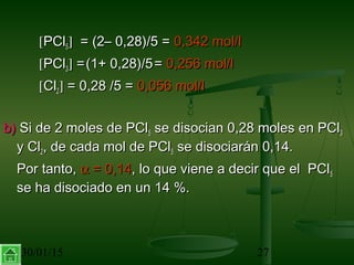 30/01/15 27
[[PClPCl55]] = (2– 0,28)/5 == (2– 0,28)/5 = 0,342 mol/l0,342 mol/l
[[PClPCl33]] ==(1+ 0,28)/5(1+ 0,28)/5 == 0,256 mol/l0,256 mol/l
[[ClCl22]] = 0,28 /5 == 0,28 /5 = 0,056 mol/l0,056 mol/l
b)b) Si de 2 moles de PClSi de 2 moles de PCl55 se disocian 0,28 moles en PClse disocian 0,28 moles en PCl33
y Cly Cl22, de cada mol de PCl, de cada mol de PCl55 se disociarán 0,14.se disociarán 0,14.
Por tanto,Por tanto, αα = 0,14= 0,14, lo que viene a decir que el PCl, lo que viene a decir que el PCl55
se ha disociado en un 14 %.se ha disociado en un 14 %.
 