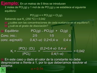 30/01/15 29
Ejemplo:Ejemplo: En un matraz de 5 litros se introducenEn un matraz de 5 litros se introducen
2 moles de PCl2 moles de PCl55(g) y 1 mol de de PCl(g) y 1 mol de de PCl33(g) y se establece el siguiente(g) y se establece el siguiente
equilibrio:equilibrio:
PClPCl55(g)(g) ↔↔ PClPCl33(g) + Cl(g) + Cl22(g).(g).
Sabiendo que KSabiendo que Kcc (250 ºC) = 0,042(250 ºC) = 0,042
a)a) ¿cuáles son las concentraciones de cada sustancia en el equilibrio?;¿cuáles son las concentraciones de cada sustancia en el equilibrio?;
b)b) ¿cuál es el grado de disociación?¿cuál es el grado de disociación?
a)a) Equilibrio:Equilibrio: PClPCl55(g)(g) ↔↔ PClPCl33(g) + Cl(g) + Cl22(g)(g)
Conc. inic.:Conc. inic.: 2/52/5 1/51/5 00
conc. eq(mol/l):conc. eq(mol/l): 0,4(1–0,4(1–αα) 0,2+0,4) 0,2+0,4 ··αα 0,40,4 ··αα
[[PClPCl33]] ·· [[ClCl22]] (0,2+0,4(0,2+0,4 ··αα)· 0,4)· 0,4 ··αα
KKcc = —————— = ————————— = 0,042= —————— = ————————— = 0,042
[[PClPCl55]] 0,4(1–0,4(1–αα))
b)b) En este caso y dado el valor de la constante no debeEn este caso y dado el valor de la constante no debe
despreciarsedespreciarse αα frente a 1, por lo que deberíamos resolver elfrente a 1, por lo que deberíamos resolver el
sistema:sistema:
αα = 0,14= 0,14
 