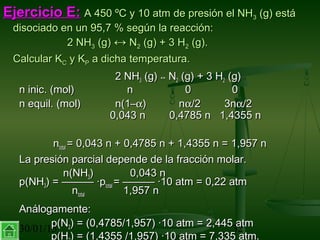 30/01/15 32
Ejercicio E:Ejercicio E: A 450 ºC y 10 atm de presión el NHA 450 ºC y 10 atm de presión el NH33 (g) está(g) está
disociado en un 95,7 % según la reacción:disociado en un 95,7 % según la reacción:
2 NH2 NH33 (g)(g) ↔↔ NN22 (g) + 3 H(g) + 3 H22 (g).(g).
Calcular KCalcular KCC y Ky KPP a dicha temperatura.a dicha temperatura.
2 NH2 NH33 (g)(g) ↔↔ NN22 (g) + 3 H(g) + 3 H22 (g)(g)
n inic. (mol)n inic. (mol) nn 00 00
n equil. (mol)n equil. (mol) n(1–n(1–αα) n) nαα/2 3n/2 3nαα/2/2
0,043 n 0,4785 n 1,4355 n0,043 n 0,4785 n 1,4355 n
nntotaltotal = 0,043 n + 0,4785 n + 1,4355 n = 1,957 n= 0,043 n + 0,4785 n + 1,4355 n = 1,957 n
La presión parcial depende de la fracción molar.La presión parcial depende de la fracción molar.
n(NHn(NH33)) 0,043 n0,043 n
p(NHp(NH33) = ——— ·p) = ——— ·ptotaltotal = ——— ·10 atm = 0,22 atm= ——— ·10 atm = 0,22 atm
nntotaltotal 1,957 n1,957 n
Análogamente:Análogamente:
p(Np(N22) = (0,4785/1,957) ·10 atm = 2,445 atm) = (0,4785/1,957) ·10 atm = 2,445 atm
p(H ) = (1,4355 /1,957) ·10 atm = 7,335 atm.
 