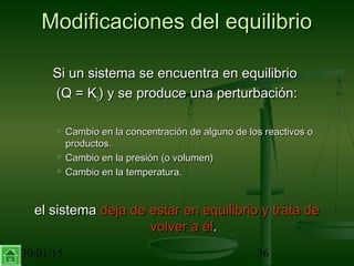30/01/15 36
Modificaciones del equilibrioModificaciones del equilibrio
Si un sistema se encuentra en equilibrioSi un sistema se encuentra en equilibrio
(Q = K(Q = Kcc) y se produce una perturbación:) y se produce una perturbación:
 Cambio en la concentración de alguno de los reactivos oCambio en la concentración de alguno de los reactivos o
productos.productos.
 Cambio en la presión (o volumen)Cambio en la presión (o volumen)
 Cambio en la temperatura.Cambio en la temperatura.
el sistemael sistema deja de estar en equilibrio y trata dedeja de estar en equilibrio y trata de
volver a élvolver a él..
 