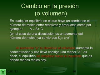 30/01/15 40
Cambio en la presiónCambio en la presión
(o volumen)(o volumen)
En cualquier equilibrio en el que haya un cambio en elEn cualquier equilibrio en el que haya un cambio en el
número de moles entre reactivos y productos como pornúmero de moles entre reactivos y productos como por
ejemplo : Aejemplo : A ↔↔ B+ CB+ C
(en el caso de una disociación es un aumento del(en el caso de una disociación es un aumento del
número de moles) ya se vio que Knúmero de moles) ya se vio que Kcc ≅≅ cc ··αα22
Al aumentar “p” (o disminuir el volumen)Al aumentar “p” (o disminuir el volumen) aumenta laaumenta la
concentración y eso lleva consigo una menor “concentración y eso lleva consigo una menor “αα”, es”, es
decir, el equilibriodecir, el equilibrio se desplaza hacia la izquierdase desplaza hacia la izquierda que esque es
donde menos moles hay.donde menos moles hay.
 