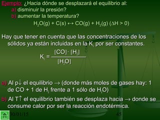 30/01/15 45
Ejemplo:Ejemplo: ¿Hacia dónde se desplazará el equilibrio al:¿Hacia dónde se desplazará el equilibrio al:
a)a) disminuir la presión?disminuir la presión?
b)b) aumentar la temperatura?aumentar la temperatura?
HH22O(g) + C(s)O(g) + C(s) ↔↔ CO(g) + HCO(g) + H22(g) ((g) (∆∆H > 0)H > 0)
Hay que tener en cuenta que las concentraciones de losHay que tener en cuenta que las concentraciones de los
sólidos ya están incluidas en la Ksólidos ya están incluidas en la Kcc por ser constantes.por ser constantes.
[[COCO]]·· [[HH22]]
KKcc = ——————= ——————
[[HH22OO]]
a)a) Al pAl p↓↓ el equilibrioel equilibrio →→ (donde más moles de gases hay: 1(donde más moles de gases hay: 1
de CO + 1 de Hde CO + 1 de H22 frente a 1 sólo de Hfrente a 1 sólo de H22O)O)
b)b) Al TAl T↑↑ el equilibrio también se desplaza haciael equilibrio también se desplaza hacia →→ donde sedonde se
consume calor por ser la reacción endotérmica.consume calor por ser la reacción endotérmica.
 