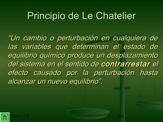 30/01/15 46
Principio de Le ChatelierPrincipio de Le Chatelier
““Un cambio o perturbación en cualquiera deUn cambio o perturbación en cualquiera de
las variables que determinan el estado delas variables que determinan el estado de
equilibrio químico produce un desplazamientoequilibrio químico produce un desplazamiento
del sistema en el sentido dedel sistema en el sentido de contrarrestarcontrarrestar elel
efecto causado por la perturbación hastaefecto causado por la perturbación hasta
alcanzar un nuevo equilibrio”.alcanzar un nuevo equilibrio”.
 