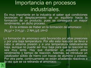 30/01/15 48
Importancia en procesosImportancia en procesos
industriales.industriales.
Es muy importante en la industria el saber qué condicionesEs muy importante en la industria el saber qué condiciones
favorecen el desplazamiento de un equilibrio hacia lafavorecen el desplazamiento de un equilibrio hacia la
formación de un producto, pues se conseguirá un mayorformación de un producto, pues se conseguirá un mayor
rendimiento, en dicho proceso.rendimiento, en dicho proceso.
En la síntesis de Haber en la formación de amoniaco:En la síntesis de Haber en la formación de amoniaco:
[N[N22(g)(g) + 3 H+ 3 H22(g)(g) ↔↔ 2 NH2 NH33(g)(g)]] ∆H<0∆H<0
La formación de amoniaco está favorecida por altas presionesLa formación de amoniaco está favorecida por altas presiones
y por una baja temperatura. Por ello esta reacción se lleva ay por una baja temperatura. Por ello esta reacción se lleva a
cabo a altísima presión y a una temperatura relativamentecabo a altísima presión y a una temperatura relativamente
baja, aunque no puede ser muy baja para que la reacción nobaja, aunque no puede ser muy baja para que la reacción no
sea muy lenta. Hay que mantener un equilibrio entresea muy lenta. Hay que mantener un equilibrio entre
rendimiento y tiempo de reacción. Además, se introduce unrendimiento y tiempo de reacción. Además, se introduce un
catalizador sólido de hierro con trazas de aluminio y potasio.catalizador sólido de hierro con trazas de aluminio y potasio.
Por otra parte, continuamente se están añadiendo reactivos aPor otra parte, continuamente se están añadiendo reactivos a
la vez que se va retirando el amoniaco.la vez que se va retirando el amoniaco.
 