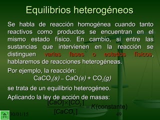 30/01/15 49
Equilibrios heterogéneosEquilibrios heterogéneos
Se habla de reacción homogénea cuando tantoSe habla de reacción homogénea cuando tanto
reactivos como productos se encuentran en elreactivos como productos se encuentran en el
mismo estado físico. En cambio, si entre lasmismo estado físico. En cambio, si entre las
sustancias que intervienen en la reacción sesustancias que intervienen en la reacción se
distinguendistinguen varias fases o estados físicosvarias fases o estados físicos,,
hablaremos de reacciones heterogéneas.hablaremos de reacciones heterogéneas.
Por ejemplo, la reacción:Por ejemplo, la reacción:
CaCOCaCO33(s)(s) ↔↔ CaOCaO(s)(s) + CO+ CO22(g)(g)
se trata de un equilibrio heterogéneo.se trata de un equilibrio heterogéneo.
Aplicando la ley de acción de masas:Aplicando la ley de acción de masas:
2
3
[ ] [ ]
(constante)
[ ]
CaO CO
K
CaCO
×
=
 