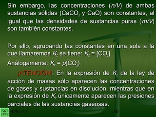 30/01/15 50
Sin embargo, las concentraciones (Sin embargo, las concentraciones (n/Vn/V) de ambas) de ambas
sustancias sólidas (CaCOsustancias sólidas (CaCO33 y CaO) son constantes, aly CaO) son constantes, al
igual que las densidades de sustancias puras (igual que las densidades de sustancias puras (m/Vm/V))
son también constantes.son también constantes.
Por ello, agrupando las constantes en una sola a laPor ello, agrupando las constantes en una sola a la
que llamaremosque llamaremos KKCC se tiene:se tiene: KKCC = [CO= [CO22]]
Análogamente:Análogamente: KKPP == pp(CO(CO22))
¡ATENCIÓN!¡ATENCIÓN!: En la expresión de: En la expresión de KKCC de la ley dede la ley de
acción de masas sólo aparecen las concentracionesacción de masas sólo aparecen las concentraciones
de gases y sustancias en disolución, mientras que ende gases y sustancias en disolución, mientras que en
la expresión dela expresión de KKPP únicamente aparecen las presionesúnicamente aparecen las presiones
parciales de las sustancias gaseosas.parciales de las sustancias gaseosas.
 
