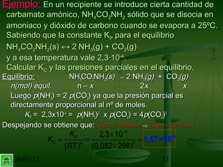 30/01/15 51
Ejemplo:Ejemplo: En un recipiente se introduce cierta cantidad deEn un recipiente se introduce cierta cantidad de
carbamato amónico, NHcarbamato amónico, NH44COCO22NHNH22 sólido que se disocia ensólido que se disocia en
amoniaco y dióxido de carbono cuando se evapora a 25ºC.amoniaco y dióxido de carbono cuando se evapora a 25ºC.
Sabiendo que la constante KSabiendo que la constante KPP para el equilibriopara el equilibrio
NHNH44COCO22NHNH22(s)(s) ↔↔ 22 NHNH33(g) + CO(g) + CO22(g)(g)
y a esa temperatura vale 2,3·10y a esa temperatura vale 2,3·10-4-4
..
Calcular KCalcular KCC y las presiones parciales en el equilibrio.y las presiones parciales en el equilibrio.
Equilibrio:Equilibrio: NHNH44COCO22NHNH22(s)(s)     ↔↔ 2 NH2 NH33(g)(g)  +  CO  +  CO22(g)(g)
n(mol) equiln(mol) equil.. n –n – xx 22xx xx
LuegoLuego pp(NH(NH33) = 2) = 2 pp(CO(CO22) ya que la presión parcial es) ya que la presión parcial es
directamente proporcional al nº de moles.directamente proporcional al nº de moles.
KKPP =  2,3x10=  2,3x10-4-4
= =  pp(NH(NH33))22
x x pp(CO(CO22) = 4) = 4pp(CO(CO22))33
Despejando se obtiene que:Despejando se obtiene que: pp(CO(CO22) = 0,039) = 0,039 atmatm ⇒⇒:: pp(NH(NH33) = 0,078 ) = 0,078 atmatm..
4
3
2,3 10
( ) (0,082 298)
P
C n
K
K
RT
−
×
= = =
×
-8
1,57×10
 