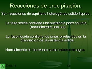 30/01/15 52
Reacciones de precipitación.Reacciones de precipitación.
Son reacciones de equilibrio heterogéneo sólido-líquido.Son reacciones de equilibrio heterogéneo sólido-líquido.
La fase sólida contiene una sustancia poco solubleLa fase sólida contiene una sustancia poco soluble
(normalmente una sal)(normalmente una sal)
La fase líquida contiene los iones producidos en laLa fase líquida contiene los iones producidos en la
disociación de la sustancia sólida.disociación de la sustancia sólida.
Normalmente el disolvente suele tratarse de agua.Normalmente el disolvente suele tratarse de agua.
 