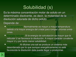 30/01/15 53
Solubilidad (s)Solubilidad (s)
Es la máxima concentración molar de soluto en unEs la máxima concentración molar de soluto en un
determinado disolvente, es decir, la molaridad de ladeterminado disolvente, es decir, la molaridad de la
disolución saturada de dicho soluto.disolución saturada de dicho soluto.
Depende de:Depende de:
 La temperatura.La temperatura. Normalmente es mayor a mayor temperaturaNormalmente es mayor a mayor temperatura
debido a la mayor energía del cristal para romper uniones entredebido a la mayor energía del cristal para romper uniones entre
iones.iones.
 Energía reticularEnergía reticular. Si la energía de solvatación es mayor que la. Si la energía de solvatación es mayor que la
reticular U se favorece la disolución. A mayor carácter covalentereticular U se favorece la disolución. A mayor carácter covalente
mayor U y por tanto menor solubilidad.mayor U y por tanto menor solubilidad.
 La entropíaLa entropía. Al diluirse una sal se produce un sistema más. Al diluirse una sal se produce un sistema más
desordenado por lo que aunque energéticamente no estédesordenado por lo que aunque energéticamente no esté
favorecida la disolución ésta puede llegar a producirse.favorecida la disolución ésta puede llegar a producirse.
 