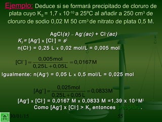 30/01/15 55
Ejemplo:Ejemplo: Deduce si se formará precipitado de cloruro deDeduce si se formará precipitado de cloruro de
plata cuyo Kplata cuyo KSS = 1,7= 1,7 xx 1010-10-10
a 25ºC al añadir a 250 cma 25ºC al añadir a 250 cm33
dede
cloruro de sodio 0,02 M 50 cmcloruro de sodio 0,02 M 50 cm33
de nitrato de plata 0,5 M.de nitrato de plata 0,5 M.
AgClAgCl(s)(s) ↔↔ AgAg++
(ac)(ac) + Cl+ Cl−−
(ac)(ac)
KKSS == [Ag[Ag++
]] xx [Cl[Cl−−
] =] = ss22
n(Cln(Cl−−
) = 0,25 L) = 0,25 L xx 0,02 mol/L = 0,005 mol0,02 mol/L = 0,005 mol
Igualmente: n(AgIgualmente: n(Ag++
) = 0,05 L) = 0,05 L xx 0,5 mol/L = 0,025 mol0,5 mol/L = 0,025 mol
[Ag[Ag++
]] xx [Cl[Cl−−
] = 0,0167 M] = 0,0167 M xx 0,0833 M =1,39 x 100,0833 M =1,39 x 10−−33
MM22
Como [AgComo [Ag++
] x [Cl] x [Cl−−
] > K] > KSS entoncesentonces precipitaráprecipitará..
0,005mol
[Cl ] 0,0167M
0,25L 0,05L
−
= =
+
0,025mol
[Ag ] 0,0833M
0,25L 0,05 L
+
= =
+
 