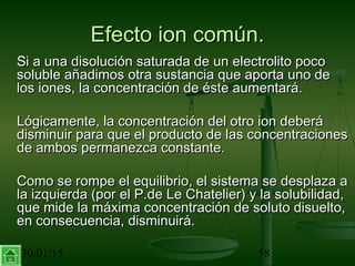 30/01/15 58
Efecto ion común.Efecto ion común.
Si a una disolución saturada de un electrolito pocoSi a una disolución saturada de un electrolito poco
soluble añadimos otra sustancia que aporta uno desoluble añadimos otra sustancia que aporta uno de
los iones, la concentración de éste aumentará.los iones, la concentración de éste aumentará.
Lógicamente, la concentración del otro ion deberáLógicamente, la concentración del otro ion deberá
disminuir para que el producto de las concentracionesdisminuir para que el producto de las concentraciones
de ambos permanezca constante.de ambos permanezca constante.
Como se rompe el equilibrio, el sistema se desplaza aComo se rompe el equilibrio, el sistema se desplaza a
la izquierda (por el P.de Le Chatelier) y la solubilidad,la izquierda (por el P.de Le Chatelier) y la solubilidad,
que mide la máxima concentración de soluto disuelto,que mide la máxima concentración de soluto disuelto,
en consecuencia, disminuirá.en consecuencia, disminuirá.
 