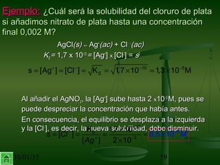 30/01/15 59
Ejemplo:Ejemplo: ¿Cuál será la solubilidad del cloruro de plata¿Cuál será la solubilidad del cloruro de plata
si añadimos nitrato de plata hasta una concentraciónsi añadimos nitrato de plata hasta una concentración
final 0,002 M?final 0,002 M?
AgClAgCl(s)(s) ↔↔ AgAg++
(ac)(ac) + Cl+ Cl −−
(ac)(ac)
KKSS == 1,7 x 101,7 x 10-10-10
== [Ag[Ag++
]] xx [Cl[Cl−−
] =] = ss22
Al añadir el AgNOAl añadir el AgNO33, la [Ag, la [Ag++
] sube hasta 2] sube hasta 2 xx1010−−33
M, pues seM, pues se
puede despreciar la concentración que había antes.puede despreciar la concentración que había antes.
En consecuencia, el equilibrio se desplaza a la izquierdaEn consecuencia, el equilibrio se desplaza a la izquierda
y la [Cly la [Cl−−
], es decir, la nueva solubilidad, debe disminuir.], es decir, la nueva solubilidad, debe disminuir.
10 5
Ss [Ag ] [Cl ] K 1,7 10 1,3 10 M+ − − −
= = = = × = ×
1
8
0
3
1,7 1
8,
0
[ ]
[ ] 2 1
5 1
0
0SK
s C
A
Ml
g
−
− −
+ −
×
= = = ×=
×
 