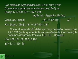 30/01/15 61
Los moles de AgLos moles de Ag++
añadidos son: 0,1x5·10añadidos son: 0,1x5·10-3-3
= 5·10= 5·10-4-4
Como ahora están en un volumen de (25+5) mlComo ahora están en un volumen de (25+5) ml
[Ag+]= 5·10[Ag+]= 5·10-4-4
/30·10/30·10-3-3
= 1,67·10= 1,67·10-2-2
MM
AgBrAgBr (s)(s) ↔↔ AgAg++
(ac)(ac) + Br+ Br−−
(ac)(ac)
Conc. eq. (mol/l):Conc. eq. (mol/l): ss ´´++1,67·101,67·10-2-2
s´s´
Ks=Ks= [Ag+][Ag+]ee · [Br-]· [Br-]ee= (= (ss ´´++1,67·101,67·10-2-2
)·)·s´s´
Como el valor de s´s´ debe ser muy pequeño, menor que
7,2·10-7
M (es la que tenía la sal sin efecto de ion común) la
podemos despreciar frente a 1,67·101,67·10-2-2
. Con ello:. Con ello:
Ks=1,67·10Ks=1,67·10-2-2
··s´ =s´ = 5, 2·105, 2·10-13-13
s´s´=3,11·10-11
M
 