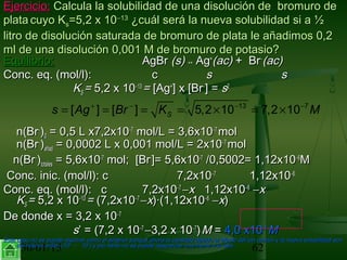 30/01/15 62
Ejercicio:Ejercicio: Calcula la solubilidad de una disolución de bromuro deCalcula la solubilidad de una disolución de bromuro de
plataplata cuyo Kcuyo Kss=5,2 x 10=5,2 x 10−−1313
¿cuál será la nueva solubilidad si a ½¿cuál será la nueva solubilidad si a ½
litro de disolución saturada de bromuro de plata le añadimos 0,2litro de disolución saturada de bromuro de plata le añadimos 0,2
ml de una disolución 0,001 M de bromuro de potasio?ml de una disolución 0,001 M de bromuro de potasio?
Equilibrio:Equilibrio: AgBrAgBr (s)(s) ↔↔ AgAg++
(ac)(ac) + Br+ Br−−
(ac)(ac)
Conc. eq. (mol/l):Conc. eq. (mol/l): cc ss ss
KKSS == 5,2 x 105,2 x 10−−1313
== [Ag[Ag++
] x [Br] x [Br−−
] =] = ss22
n(Brn(Br−−
))00 = 0,5 L x7,2= 0,5 L x7,2x10x10−−77
mol/L = 3,6mol/L = 3,6x10x10−−77
molmol
n(Brn(Br−−
))añadañad = 0,0002 L x 0,001 mol/L = 2= 0,0002 L x 0,001 mol/L = 2x10x10−−77
molmol
n(Brn(Br−−
))totalestotales = 5,6x10= 5,6x10-7-7
mol;mol; [Br[Br--
]=]= 5,6x105,6x10-7-7
/0,5002= 1,12/0,5002= 1,12x10x10−−66
MM
Conc. inic. (mol/l): cConc. inic. (mol/l): c 7,27,2x10x10−−77
1,121,12x10x10−−66
Conc. eq. (mol/l): cConc. eq. (mol/l): c 7,27,2x10x10−−77
−−xx 1,121,12x10x10−−66
−−xx
KKSS == 5,2 x 105,2 x 10−−1313
== (7,2(7,2x10x10−−77
−−xx)·(1,12)·(1,12x10x10−−66
−−xx))
De donde x = 3,2De donde x = 3,2 x 10x 10−−77
ss’ = (7,2’ = (7,2 x 10x 10−−77
−−3,23,2 x 10x 10−−77
)) MM == 4,04,0 x10x10−−77
MM
Este caso no se puede resolver como el anterior porque ahora la cantidad debido al efecto del ion común y la nueva solubilidad sonEste caso no se puede resolver como el anterior porque ahora la cantidad debido al efecto del ion común y la nueva solubilidad son
del mismo orden (10del mismo orden (10-6-6
- 10- 10-7-7
) y por tanto no se puede despreciar una frente a la otra) y por tanto no se puede despreciar una frente a la otra
13 7
[ ] [ ] 5,2 10 7,2 10Ss Ag Br K M+ − − −
= = = = × = ×
 