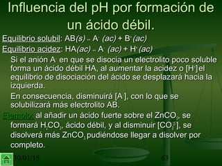 30/01/15 63
Influencia del pH por formación deInfluencia del pH por formación de
un ácido débilun ácido débil..
Equilibrio solubilEquilibrio solubil: AB: AB(s)(s) ↔↔ AA−−
(ac)(ac) + B+ B++
(ac)(ac)
Equilibrio acidezEquilibrio acidez: HA: HA(ac)(ac) ↔↔ AA−−
(ac)(ac) + H+ H++
(ac)(ac)
Si el anión ASi el anión A−−
en que se disocia un electrolito poco solubleen que se disocia un electrolito poco soluble
forma un ácido débil HA, al aumentar la acidez o [Hforma un ácido débil HA, al aumentar la acidez o [H++
]]elel
equilibrio de disociación del ácido se desplazará hacia laequilibrio de disociación del ácido se desplazará hacia la
izquierda.izquierda.
En consecuencia, disminuirá [AEn consecuencia, disminuirá [A−−
], con lo que se], con lo que se
solubilizará más electrolito AB.solubilizará más electrolito AB.
Ejemplo:Ejemplo: al añadir un ácido fuerte sobre el ZnCOal añadir un ácido fuerte sobre el ZnCO33, se, se
formará Hformará H22COCO33, ácido débil, y al disminuir [CO, ácido débil, y al disminuir [CO33
22−−
], se], se
disolverá más ZnCOdisolverá más ZnCO3,3, pudiéndose llegar a disolver porpudiéndose llegar a disolver por
completo.completo.
 