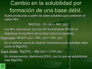30/01/15 64
Cambio en la solubilidad porCambio en la solubilidad por
formación de una base débilformación de una base débil..
Suele producirse a partir de sales solubles que contienen elSuele producirse a partir de sales solubles que contienen el
catión NHcatión NH44
++
..
NHNH44ClCl(s)(s) ↔↔ ClCl−−
(ac)(ac) + NH+ NH44
++
(ac)(ac)
Los NHLos NH44
++
reaccionan con los OHreaccionan con los OH−−
formándose NHformándose NH44OH alOH al
desplazar el equilibrio de la base hacia la izquierda.desplazar el equilibrio de la base hacia la izquierda.
Equil baseEquil base: NH: NH44OHOH (ac)(ac) ↔↔ NHNH44
++
(ac)(ac) + OH+ OH−−
(ac)(ac)
Es el método usual de disolver hidróxidos poco solubles talesEs el método usual de disolver hidróxidos poco solubles tales
como el Mg(OH)como el Mg(OH)22..
Equil. Solub.Equil. Solub.: Mg(OH): Mg(OH)22 ↔↔ MgMg2+2+
(ac)(ac) + 2 OH+ 2 OH−−
(ac).(ac).
En consecuencia, disminuirá [OHEn consecuencia, disminuirá [OH−−
], con lo que se solubilizará], con lo que se solubilizará
más Mg(OH)más Mg(OH)22..
 